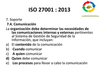 ISO 27001 : 2013
7. Soporte
7.4. Comunicación
La organización debe determinar las necesidades de
las comunicaciones internas y externas pertinentes
al Sistema de Gestión de Seguridad de la
Información, que incluyan:
a) El contenido de la comunicación
b) Cuando comunicar
c) A quien comunicar
d) Quien debe comunicar
e) Los procesos para llevar a cabo la comunicación
 