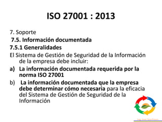ISO 27001 : 2013
7. Soporte
7.5. Información documentada
7.5.1 Generalidades
El Sistema de Gestión de Seguridad de la Información
de la empresa debe incluir:
a) La información documentada requerida por la
norma ISO 27001
b) La información documentada que la empresa
debe determinar cómo necesaria para la eficacia
del Sistema de Gestión de Seguridad de la
Información
 