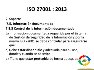 ISO 27001 : 2013
7. Soporte
7.5. Información documentada
7.5.3 Control de la información documentada
La información documentada requerida por el Sistema
de Gestión de Seguridad de la Información y por la
norma ISO 27001 se debe controlar para asegurarse
que:
a) Debe estar disponible y adecuada para su uso,
donde y cuando se necesite
b) Tiene que estar protegida de forma adecuada
 