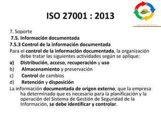 ISO 27001 : 2013
7. Soporte
7.5. Información documentada
7.5.3 Control de la información documentada
Para el control de la información documentada, la organización
debe tratar las siguientes actividades según se aplique:
a) Distribución, acceso, recuperación y uso
b) Almacenamiento y preservación
c) Control de cambios
d) Retención y disposición
La información documentada de origen externo, que la empresa
ha determinado que es necesario para la planificación y la
operación del Sistema de Gestión de Seguridad de la
Información, se debe identificar y controlar.
 