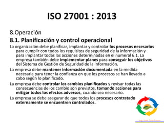 ISO 27001 : 2013
8.Operación
8.1. Planificación y control operacional
La organización debe planificar, implantar y controlar los procesos necesarios
para cumplir con todos los requisitos de seguridad de la información y
para implantar todas las acciones determinadas en el numeral 6.1. La
empresa también debe implementar planes para conseguir los objetivos
del Sistema de Gestión de Seguridad de la Información.
La empresa debe mantener información documentada en la medida
necesaria para tener la confianza en que los procesos se han llevado a
cabo según lo planificado.
La empresa debe controlar los cambios planificados y revisar todas las
consecuencias de los cambio son previstos, tomando acciones para
mitigar todos los efectos adversos, cuando sea necesario.
La empresa se debe asegurar de que todos los procesos contratados
externamente se encuentren controlados.
 