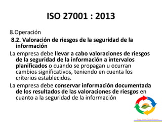 ISO 27001 : 2013
8.Operación
8.2. Valoración de riesgos de la seguridad de la
información
La empresa debe llevar a cabo valoraciones de riesgos
de la seguridad de la información a intervalos
planificados o cuando se propagan u ocurran
cambios significativos, teniendo en cuenta los
criterios establecidos.
La empresa debe conservar información documentada
de los resultados de las valoraciones de riesgos en
cuanto a la seguridad de la información
 