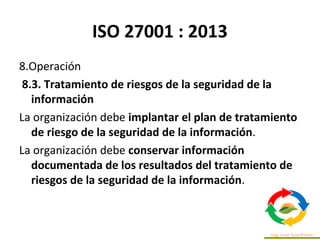 ISO 27001 : 2013
8.Operación
8.3. Tratamiento de riesgos de la seguridad de la
información
La organización debe implantar el plan de tratamiento
de riesgo de la seguridad de la información.
La organización debe conservar información
documentada de los resultados del tratamiento de
riesgos de la seguridad de la información.
 
