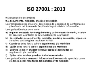 ISO 27001 : 2013
9.Evaluación del desempeño
9.1. Seguimiento, medición, análisis y evaluación
La organización debe evaluar el desempeño de la seriedad de la información
y la eficacia del Sistema de Gestión de Seguridad de la Información.
La organización debe determinar:
a) A qué es necesario hacer seguimiento y qué es necesario medir, incluido
los procesos y controles de la seguridad de la información
b) Los métodos de seguimiento, medición, análisis y evaluación, según sea
aplicable, para asegurar resultados válidos
c) Cuándo se debe lleva a cabo el seguimiento y la medición
d) Quién debe llevar a cabo el seguimiento y la medición
e) Cuándo se deben analizar y evaluar todos los resultados del
seguimiento y la medición
f) Quien debe analizar y evaluar todos los resultados.
La organización debe conservar información documentada apropiada como
evidencia de los resultados del monitoreo y la medición
 