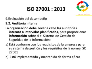 ISO 27001 : 2013
9.Evaluación del desempeño
9.2. Auditoría interna
La organización debe llevar a cabo las auditorías
internas a intervalos planificados, para proporcionar
información sobre sí el Sistema de Gestión de
Seguridad de la Información:
a) Está conforme con los requisitos de la empresa para
su sistema de gestión y los requisitos de la norma ISO
27001
b) Está implementado y mantenido de forma eficaz
 