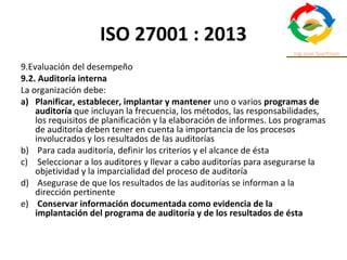 ISO 27001 : 2013
9.Evaluación del desempeño
9.2. Auditoría interna
La organización debe:
a) Planificar, establecer, implantar y mantener uno o varios programas de
auditoría que incluyan la frecuencia, los métodos, las responsabilidades,
los requisitos de planificación y la elaboración de informes. Los programas
de auditoría deben tener en cuenta la importancia de los procesos
involucrados y los resultados de las auditorías
b) Para cada auditoría, definir los criterios y el alcance de ésta
c) Seleccionar a los auditores y llevar a cabo auditorías para asegurarse la
objetividad y la imparcialidad del proceso de auditoría
d) Asegurase de que los resultados de las auditorías se informan a la
dirección pertinente
e) Conservar información documentada como evidencia de la
implantación del programa de auditoría y de los resultados de ésta
 