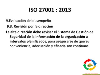 ISO 27001 : 2013
9.Evaluación del desempeño
9.3. Revisión por la dirección
La alta dirección debe revisar el Sistema de Gestión de
Seguridad de la Información de la organización a
intervalos planificados, para asegurarse de que su
conveniencia, adecuación y eficacia son continuas.
 