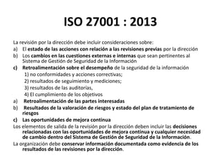 ISO 27001 : 2013
La revisión por la dirección debe incluir consideraciones sobre:
a) El estado de las acciones con relación a las revisiones previas por la dirección
b) Los cambios en las cuestiones externas e internas que sean pertinentes al
Sistema de Gestión de Seguridad de la Información
c) Retroalimentación sobre el desempeño de la seguridad de la información
1) no conformidades y acciones correctivas;
2) resultados de seguimiento y mediciones;
3) resultados de las auditorías,
4) El cumplimiento de los objetivos
a) Retroalimentación de las partes interesadas
b) Resultados de la valoración de riesgos y estado del plan de tratamiento de
riesgos
c) Las oportunidades de mejora continua
Los elementos de salida de la revisión por la dirección deben incluir las decisiones
relacionadas con las oportunidades de mejora continua y cualquier necesidad
de cambio dentro del Sistema de Gestión de Seguridad de la Información.
La organización debe conservar información documentada como evidencia de los
resultados de las revisiones por la dirección.
 