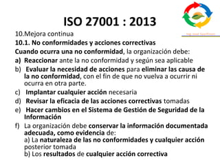 ISO 27001 : 2013
10.Mejora continua
10.1. No conformidades y acciones correctivas
Cuando ocurra una no conformidad, la organización debe:
a) Reaccionar ante la no conformidad y según sea aplicable
b) Evaluar la necesidad de acciones para eliminar las causa de
la no conformidad, con el fin de que no vuelva a ocurrir ni
ocurra en otra parte.
c) Implantar cualquier acción necesaria
d) Revisar la eficacia de las acciones correctivas tomadas
e) Hacer cambios en el Sistema de Gestión de Seguridad de la
Información
f) La organización debe conservar la información documentada
adecuada, como evidencia de:
a) La naturaleza de las no conformidades y cualquier acción
posterior tomada
b) Los resultados de cualquier acción correctiva
 