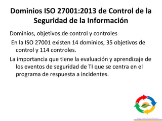 Dominios ISO 27001:2013 de Control de la
Seguridad de la Información
Dominios, objetivos de control y controles
En la ISO 27001 existen 14 dominios, 35 objetivos de
control y 114 controles.
La importancia que tiene la evaluación y aprendizaje de
los eventos de seguridad de TI que se centra en el
programa de respuesta a incidentes.
 