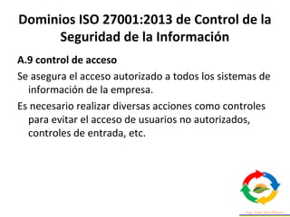 Dominios ISO 27001:2013 de Control de la
Seguridad de la Información
A.9 control de acceso
Se asegura el acceso autorizado a todos los sistemas de
información de la empresa.
Es necesario realizar diversas acciones como controles
para evitar el acceso de usuarios no autorizados,
controles de entrada, etc.
 