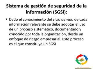 Sistema de gestión de seguridad de la
información (SGSI):
• Dado el conocimiento del ciclo de vida de cada
información relevante se debe adoptar el uso
de un proceso sistemático, documentado y
conocido por toda la organización, desde un
enfoque de riesgo empresarial. Este proceso
es el que constituye un SGSI
 