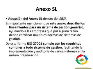 Anexo SL
• Adopción del Anexo SL dentro del SGSI.
Es importante mencionar que este anexo describe los
lineamientos para un sistema de gestión genérico;
ayudando a las empresas que por alguna razón
deben certificar múltiples normas de sistemas de
gestión.
De esta forma ISO 27001 cumple con los requisitos
comunes a todo sistema de gestión, facilitando la
implementación y auditoria de varios sistemas en la
misma organización.
 