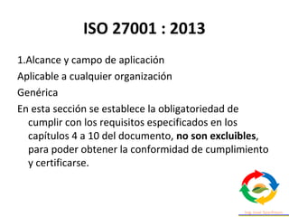 ISO 27001 : 2013
1.Alcance y campo de aplicación
Aplicable a cualquier organización
Genérica
En esta sección se establece la obligatoriedad de
cumplir con los requisitos especificados en los
capítulos 4 a 10 del documento, no son excluibles,
para poder obtener la conformidad de cumplimiento
y certificarse.
 