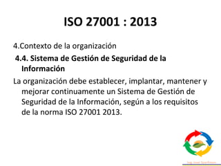 ISO 27001 : 2013
4.Contexto de la organización
4.4. Sistema de Gestión de Seguridad de la
Información
La organización debe establecer, implantar, mantener y
mejorar continuamente un Sistema de Gestión de
Seguridad de la Información, según a los requisitos
de la norma ISO 27001 2013.
 