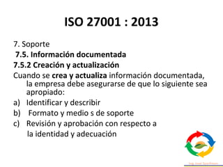 ISO 27001 : 2013
7. Soporte
7.5. Información documentada
7.5.2 Creación y actualización
Cuando se crea y actualiza información documentada,
la empresa debe asegurarse de que lo siguiente sea
apropiado:
a) Identificar y describir
b) Formato y medio s de soporte
c) Revisión y aprobación con respecto a
la identidad y adecuación
 