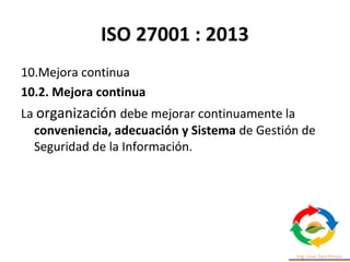 ISO 27001 : 2013
10.Mejora continua
10.2. Mejora continua
La organización debe mejorar continuamente la
conveniencia, adecuación y Sistema de Gestión de
Seguridad de la Información.
 