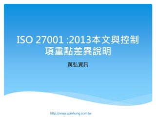 ISO 27001 :2013本文與控制
項重點差異說明
萬弘資訊
http://www.wanhung.com.tw
 