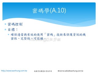 http://www.wanhung.com.tw 版權資訊屬萬弘資訊所有 聯絡資訊:sales@wanhung.com.tw
 密碼控制
 目標：
 確保適當與有效的使用「密碼」技術來保護資訊的機
密性、完整性、可信賴。
密碼學(A.10)
 