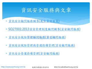 http://www.wanhung.com.tw 版權資訊屬萬弘資訊所有 聯絡資訊:sales@wanhung.com.tw
 資訊安全顧問服務輔導(萬弘資訊首頁)
 SO27001:2013資安管理制度顧問輔導(資安顧問服務)
 資訊安全風險管理顧問服務(資安顧問服務)
 資訊安全風險管理與營運持續管理(資安顧問服務)
 資訊安全營運持續管理(資安顧問服務)
資訊安全服務與文章
 