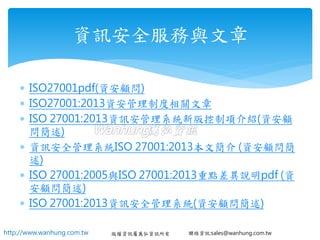 http://www.wanhung.com.tw 版權資訊屬萬弘資訊所有 聯絡資訊:sales@wanhung.com.tw
 ISO27001pdf(資安顧問)
 ISO27001:2013資安管理制度相關文章
 ISO 27001:2013資訊安管理系統新版控制項介紹(資安顧
問簡述)
 資訊安全管理系統ISO 27001:2013本文簡介 (資安顧問簡
述)
 ISO 27001:2005與ISO 27001:2013重點差異說明pdf (資
安顧問簡述)
 ISO 27001:2013資訊安全管理系統(資安顧問簡述)
資訊安全服務與文章
 