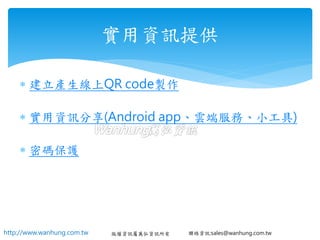 http://www.wanhung.com.tw 版權資訊屬萬弘資訊所有 聯絡資訊:sales@wanhung.com.tw
 建立產生線上QR code製作
 實用資訊分享(Android app、雲端服務、小工具)
 密碼保護
實用資訊提供
 