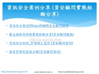 http://www.wanhung.com.tw 版權資訊屬萬弘資訊所有 聯絡資訊:sales@wanhung.com.tw
 資訊安全案例(Virus shield)資安顧問提供
 最大風險說明與實務經驗分享(資安顧問觀點)
 資訊安全例例_申請網上支付 (資安顧問案例)
 個資管理制度與品牌(資安顧問案例)
資訊安全案例分享 (資安顧問實戰經
驗分享)
 