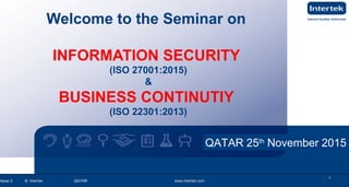 www.intertek.com1
Information Security OverviewInformation Security Overview
Issue 2 © Intertek QATAR www.intertek.com 1Issue 2 © Intertek QATAR www.intertek.com
1
Welcome to the Seminar on
INFORMATION SECURITY
(ISO 27001:2015)
&
BUSINESS CONTINUTIY
(ISO 22301:2013)
QATAR 25th
November 2015
 