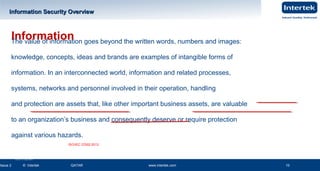 www.intertek.com10
Information Security OverviewInformation Security Overview
Issue 2 © Intertek QATAR www.intertek.com 10
InformationThe value of information goes beyond the written words, numbers and images:
knowledge, concepts, ideas and brands are examples of intangible forms of
information. In an interconnected world, information and related processes,
systems, networks and personnel involved in their operation, handling
and protection are assets that, like other important business assets, are valuable
to an organization’s business and consequently deserve or require protection
against various hazards.
ISO/IEC 27002:2013
Ver2.0 21 June 2014
 