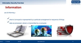 www.intertek.com13
Information Security OverviewInformation Security Overview
Issue 2 © Intertek QATAR www.intertek.com 13
Information
CQIMC LA PPT 2 Ver 0.2 13
act of informing –
what is conveyed or represented by a particular arrangement or sequence of things.
data as processed, stored, or transmitted by a computer.
facts provided or learned about something or someone.
 