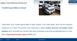 www.intertek.com31Issue 2 © Intertek QATAR www.intertek.com 31
Information Security OverviewInformation Security Overview
www.intertek.com31Issue 1 © Intertek QATAR www.intertek.com
ISO 27001 : 2013 OVERVIEWISO 27001 : 2013 OVERVIEW
The 2009 Toyota 9 Million Car Recall
Toyota Motor Corp. recalled approximately 9 million vehicles in the United States, which was the company’s
largest-ever U.S. recall. The purpose of the recall was to address quality assurance and quality control
problems with a removable floor mat that could cause accelerators to get stuck and potentially lead to a crash.
(Source: Toyota recalls 3.8 million vehicles, MSNBC.com)
Incident > Product Withdrawal and Product Recall
 