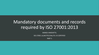Mandatory documents and records
required by ISO 27001:2013
MANOJ VAKEKATTIL
ISO 27001 LA,MCITP,CCNA,ITIL V3 CERTIFIED
PART 5
 