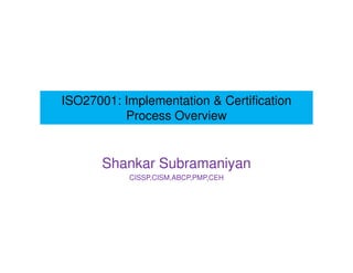 ISO27001: Implementation & Certification 
Process Overview 
Shankar Subramaniyan 
CISSP,CISM,ABCP,PMP,CEH 
 