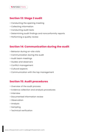 Section 13: Stage 2 audit
> Conducting the opening meeting
> Collecting information
> Conducting audit tests
> Determining audit findings and nonconformity reports
> Performing a quality review
Section 14: Communication during the audit
> Behavior during on-site visits
> Communication during the audit
> Audit team meetings
> Guides and observers
> Conflict management
> Cultural aspects
> Communication with the top management
Section 15: Audit procedures
> Overview of the audit process
> Evidence collection and analysis procedures
> Interview
> Documented information review
> Observation
> Analysis
> Sampling
> Technical verification
www.infosectrain.com | sales@infosectrain.com
 
