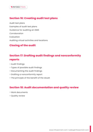 www.infosectrain.com | sales@infosectrain.com
Section 17: Drafting audit findings and nonconformity
reports
> Audit findings
> Types of possible audit findings
> Documenting the audit findings
> Drafting a nonconformity report
> The principle of the benefit of the doubt
Section 16: Creating audit test plans
Audit test plans
Examples of audit test plans
Guidance for auditing an ISMS
Corroboration
Evaluation
Auditing virtual activities and locations
Section 18: Audit documentation and quality review
> Work documents
> Quality review
Closing of the audit
 