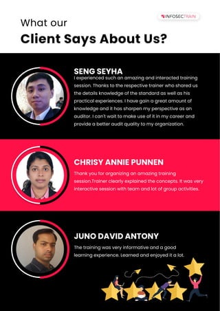 www.infosectrain.com | sales@infosectrain.com
What our
Client Says About Us?
I experienced such an amazing and interacted training
session. Thanks to the respective trainer who shared us
the details knowledge of the standard as well as his
practical experiences. I have gain a great amount of
knowledge and it has sharpen my perspective as an
auditor. I can't wait to make use of it in my career and
provide a better audit quality to my organization.
SENG SEYHA
Thank you for organizing an amazing training
session.Trainer clearly explained the concepts. It was very
interactive session with team and lot of group activities.
CHRISY ANNIE PUNNEN
The training was very informative and a good
learning experience. Learned and enjoyed it a lot.
JUNO DAVID ANTONY
 
