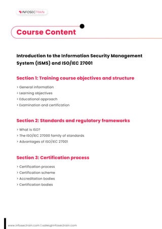 Introduction to the Information Security Management
System (ISMS) and ISO/IEC 27001
Section 1: Training course objectives and structure
> General information
> Learning objectives
> Educational approach
> Examination and certification
www.infosectrain.com | sales@infosectrain.com
Course Content
Section 2: Standards and regulatory frameworks
> What is ISO?
> The ISO/IEC 27000 family of standards
> Advantages of ISO/IEC 27001
Section 3: Certification process
> Certification process
> Certification scheme
> Accreditation bodies
> Certification bodies
 