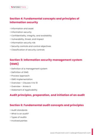 Section 4: Fundamental concepts and principles of
information security
> Information and asset
> Information security
> Confidentiality, integrity, and availability
> Vulnerability, threat, and impact
> Information security risk
> Security controls and control objectives
> Classification of security controls
www.infosectrain.com | sales@infosectrain.com
Section 5: Information security management system
(ISMS)
Audit principles, preparation, and initiation of an audit
> Definition of a management system
> Definition of ISMS
> Process approach
> ISMS implementation
> Overview - Clauses 4 to 10
> Overview - Annex A
> Statement of Applicability
Section 6: Fundamental audit concepts and principles
> Audit standards
> What is an audit?
> Types of audits
> Involved parties
 