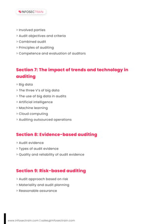 > Involved parties
> Audit objectives and criteria
> Combined audit
> Principles of auditing
> Competence and evaluation of auditors
Section 7: The impact of trends and technology in
auditing
> Big data
> The three V’s of big data
> The use of big data in audits
> Artificial intelligence
> Machine learning
> Cloud computing
> Auditing outsourced operations
Section 8: Evidence-based auditing
> Audit evidence
> Types of audit evidence
> Quality and reliability of audit evidence
Section 9: Risk-based auditing
> Audit approach based on risk
> Materiality and audit planning
> Reasonable assurance
www.infosectrain.com | sales@infosectrain.com
 