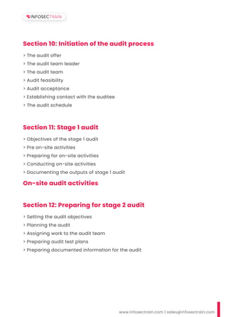 www.infosectrain.com | sales@infosectrain.com
Section 10: Initiation of the audit process
> The audit offer
> The audit team leader
> The audit team
> Audit feasibility
> Audit acceptance
> Establishing contact with the auditee
> The audit schedule
Section 11: Stage 1 audit
On-site audit activities
> Objectives of the stage 1 audit
> Pre on-site activities
> Preparing for on-site activities
> Conducting on-site activities
> Documenting the outputs of stage 1 audit
Section 12: Preparing for stage 2 audit
> Setting the audit objectives
> Planning the audit
> Assigning work to the audit team
> Preparing audit test plans
> Preparing documented information for the audit
 