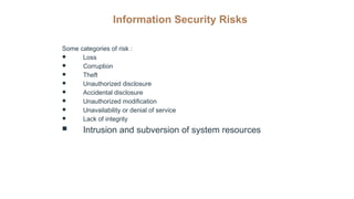 Information Security Risks
Some categories of risk :
● Loss
● Corruption
● Theft
● Unauthorized disclosure
● Accidental disclosure
● Unauthorized modification
● Unavailability or denial of service
● Lack of integrity
 Intrusion and subversion of system resources
 