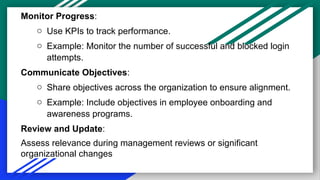 Monitor Progress:
o Use KPIs to track performance.
o Example: Monitor the number of successful and blocked login
attempts.
Communicate Objectives:
o Share objectives across the organization to ensure alignment.
o Example: Include objectives in employee onboarding and
awareness programs.
Review and Update:
Assess relevance during management reviews or significant
organizational changes
 