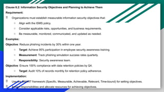 Clause 6.2: Information Security Objectives and Planning to Achieve Them
Requirement:
 Organizations must establish measurable information security objectives that:
o Align with the ISMS policy.
o Consider applicable risks, opportunities, and business requirements.
o Be measurable, monitored, communicated, and updated as needed.
Examples:
Objective: Reduce phishing incidents by 30% within one year.
o Target: Achieve 95% participation in employee security awareness training.
o Measurement: Track phishing simulation success rates quarterly.
o Responsibility: Security awareness team.
Objective: Ensure 100% compliance with data retention policies by Q4.
o Target: Audit 10% of records monthly for retention policy adherence.
Implementation:
 Use the SMART framework (Specific, Measurable, Achievable, Relevant, Time-bound) for setting objectives.
 Assign responsibilities and allocate resources for achieving objectives.
 