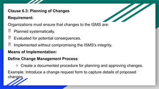Clause 6.3: Planning of Changes
Requirement:
Organizations must ensure that changes to the ISMS are:
 Planned systematically.
 Evaluated for potential consequences.
 Implemented without compromising the ISMS's integrity.
Means of Implementation:
Define Change Management Process:
o Create a documented procedure for planning and approving changes.
Example: Introduce a change request form to capture details of proposed
changes
 
