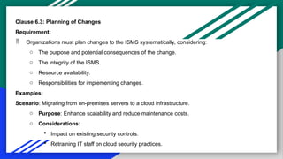 Clause 6.3: Planning of Changes
Requirement:
 Organizations must plan changes to the ISMS systematically, considering:
o The purpose and potential consequences of the change.
o The integrity of the ISMS.
o Resource availability.
o Responsibilities for implementing changes.
Examples:
Scenario: Migrating from on-premises servers to a cloud infrastructure.
o Purpose: Enhance scalability and reduce maintenance costs.
o Considerations:
 Impact on existing security controls.
 Retraining IT staff on cloud security practices.
 