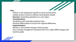 Plan:
Perform a risk assessment specific to cloud environments.
Update access controls to address cloud-specific threats.
Scenario: Expanding operations to a new region.
Considerations:
Compliance with local data protection laws.
Revising ISMS policies to account for regional differences.
Implementation:
Maintain a documented change control process.
Use a change management framework like ITIL to align ISMS changes with
business goals.
 