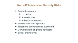 Non – IT Information Security Risks
● Paper documents:
○ on desks,
○ in waste bins,
○ left on photocopiers
● Whiteboards and flipcharts
● Telephone conversations overheard
● Conversations on public transport
● Social engineering
 