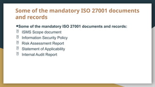 Some of the mandatory ISO 27001 documents
and records
●Some of the mandatory ISO 27001 documents and records:
 ISMS Scope document
 Information Security Policy
 Risk Assessment Report
 Statement of Applicability
 Internal Audit Report
 