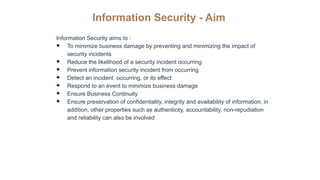 Information Security - Aim
Information Security aims to :
● To minimize business damage by preventing and minimizing the impact of
security incidents
● Reduce the likelihood of a security incident occurring
● Prevent information security incident from occurring
● Detect an incident occurring, or its effect
● Respond to an event to minimize business damage
● Ensure Business Continuity
● Ensure preservation of confidentiality, integrity and availability of information; in
addition, other properties such as authenticity, accountability, non-repudiation
and reliability can also be involved
 