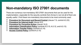 Non-mandatory ISO 27001 documents
There are numerous non-mandatory ISO 27001 documents that can be used for the
implementation, especially for the security controls from Annex A, but not all of them are
equally useful. I find these non-mandatory documents to be most commonly used:
 Procedure for Document and Record Control (clause 7.5, control A.5.33)
 Procedure for Internal Audit (clause 9.2)
 Procedure for Corrective Action (clause 10.2)
 Information Classification Policy (controls A.5.10, A.5.12, and A.5.13)
 Information Transfer Policy (control A.5.14)
 Access Control Policy (control A.5.15)
 
